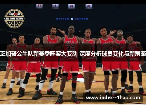 芝加哥公牛队新赛季阵容大变动 深度分析球员变化与新策略