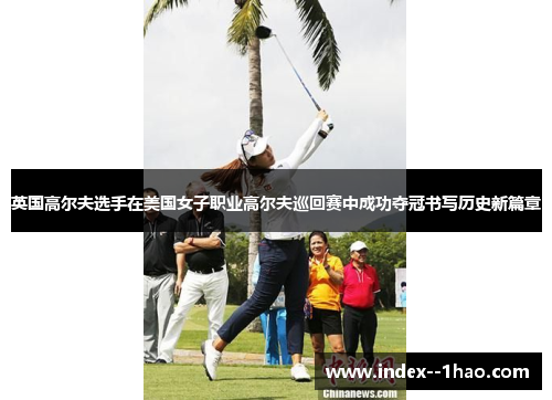 英国高尔夫选手在美国女子职业高尔夫巡回赛中成功夺冠书写历史新篇章