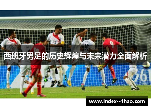 西班牙男足的历史辉煌与未来潜力全面解析 西班牙男足的历史辉煌与未来潜力全面解析
