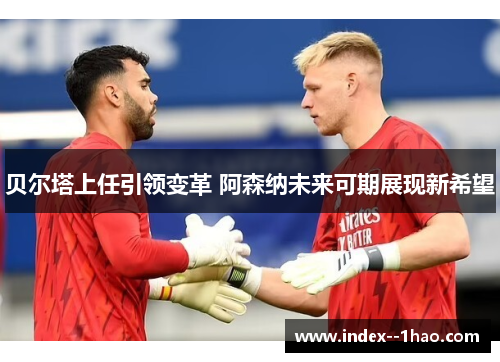 贝尔塔上任引领变革 阿森纳未来可期展现新希望