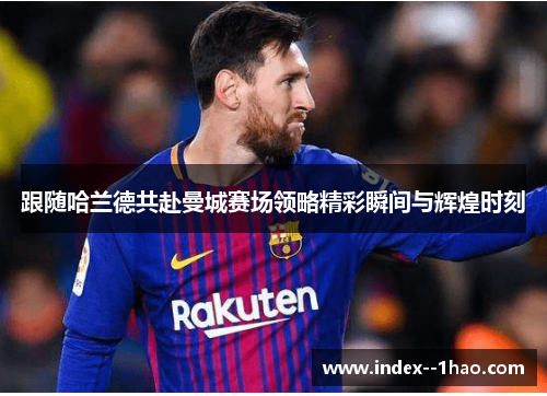 跟随哈兰德共赴曼城赛场领略精彩瞬间与辉煌时刻