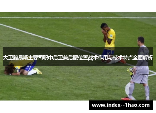 大卫路易斯主要司职中后卫兼后腰位置战术作用与技术特点全面解析