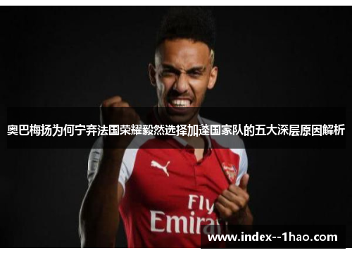 奥巴梅扬为何宁弃法国荣耀毅然选择加蓬国家队的五大深层原因解析