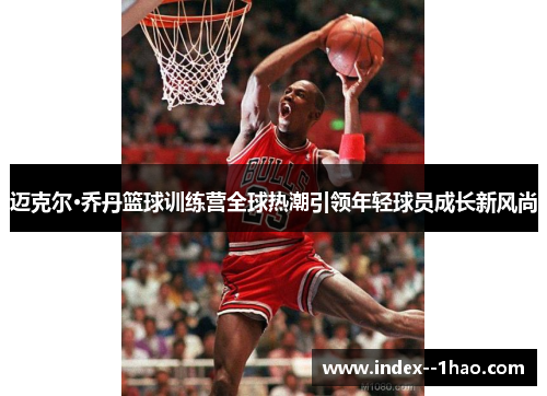 迈克尔·乔丹篮球训练营全球热潮引领年轻球员成长新风尚