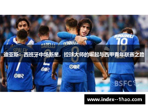 迪亚斯:西班牙中场新星,控球大师的崛起与西甲青年联赛之路 迪亚斯:西班牙中场新星,控球大师的崛起与西甲青年联赛之路