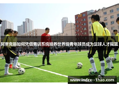 阿贾克斯如何凭借青训系统培养世界级青年球员成为足球人才摇篮 阿贾克斯如何凭借青训系统培养世界级青年球员成为足球人才摇篮