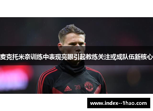 麦克托米奈训练中表现亮眼引起教练关注或成队伍新核心