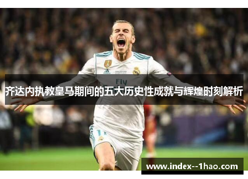 齐达内执教皇马期间的五大历史性成就与辉煌时刻解析