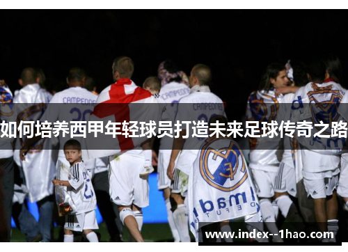 如何培养西甲年轻球员打造未来足球传奇之路