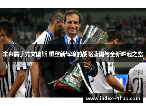 未来属于尤文图斯 重塑新辉煌的战略蓝图与全新崛起之路 未来属于尤文图斯 重塑新辉煌的战略蓝图与全新崛起之路