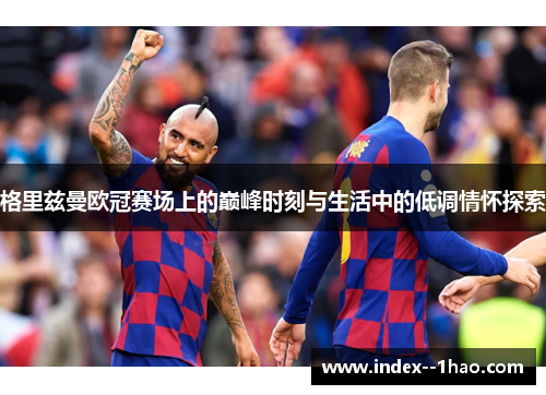 格里兹曼欧冠赛场上的巅峰时刻与生活中的低调情怀探索 格里兹曼欧冠赛场上的巅峰时刻与生活中的低调情怀探索