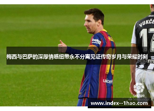 梅西与巴萨的深厚情感纽带永不分离见证传奇岁月与荣耀时刻 梅西与巴萨的深厚情感纽带永不分离见证传奇岁月与荣耀时刻