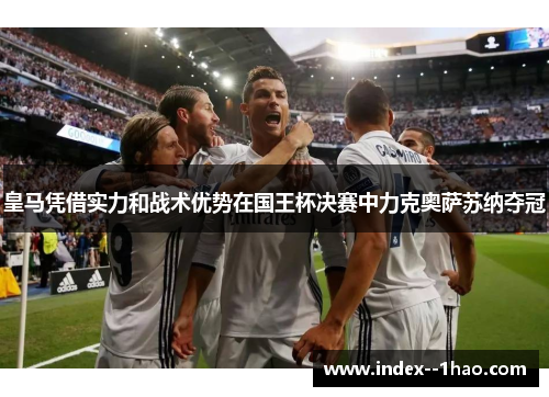 皇马凭借实力和战术优势在国王杯决赛中力克奥萨苏纳夺冠
