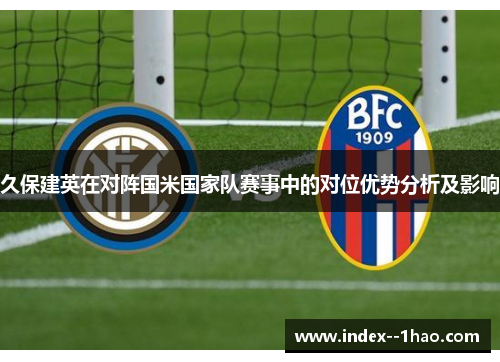 久保建英在对阵国米国家队赛事中的对位优势分析及影响 久保建英在对阵国米国家队赛事中的对位优势分析及影响