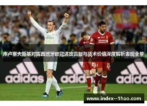 库卢塞夫斯基对阵西班牙欧冠进攻贡献与战术价值深度解析表现全景