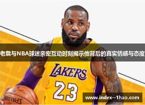 老詹与NBA球迷亲密互动时刻揭示他背后的真实情感与态度