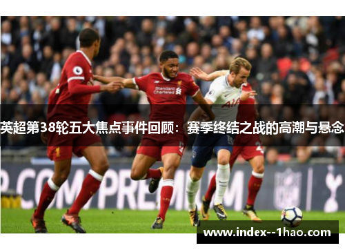 英超第38轮五大焦点事件回顾：赛季终结之战的高潮与悬念