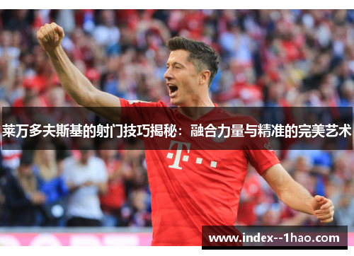 莱万多夫斯基的射门技巧揭秘：融合力量与精准的完美艺术