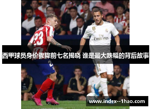 西甲球员身价骤降前七名揭晓 谁是最大跌幅的背后故事
