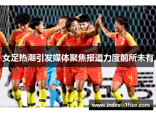 女足热潮引发媒体聚焦报道力度前所未有