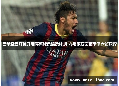 巴黎圣日耳曼开启高薪球员清洗计划 内马尔或面临未来去留抉择