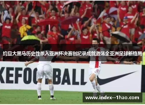 约旦大黑马历史性杀入亚洲杯决赛创纪录成就激荡全亚洲足球新格局 约旦大黑马历史性杀入亚洲杯决赛创纪录成就激荡全亚洲足球新格局