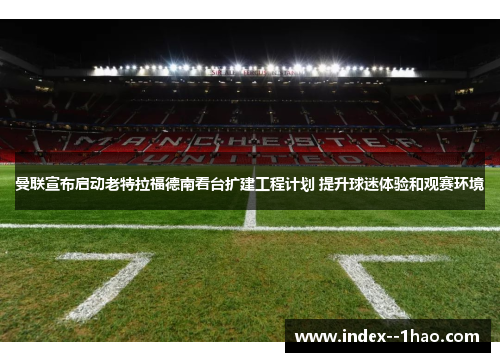 曼联宣布启动老特拉福德南看台扩建工程计划 提升球迷体验和观赛环境