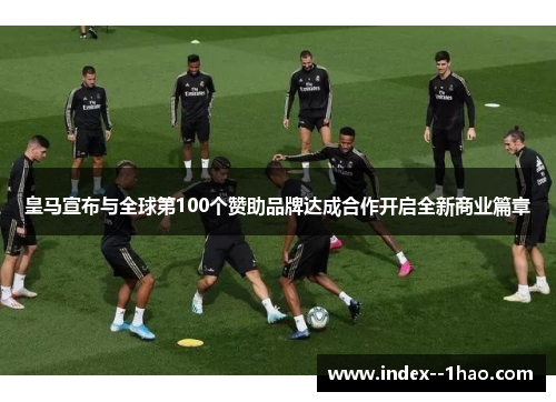 皇马宣布与全球第100个赞助品牌达成合作开启全新商业篇章