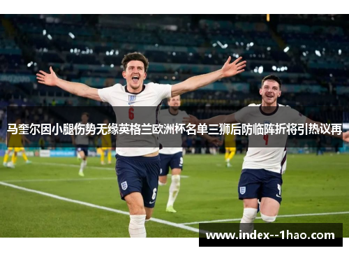马奎尔因小腿伤势无缘英格兰欧洲杯名单三狮后防临阵折将引热议再
