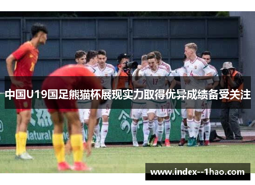 中国U19国足熊猫杯展现实力取得优异成绩备受关注